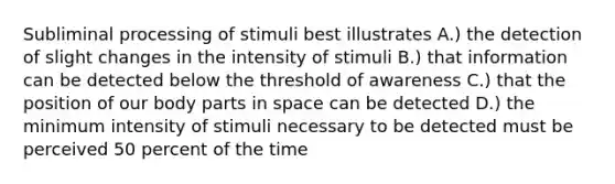 Subliminal processing of stimuli best illustrates A.) the detection of slight changes in the intensity of stimuli B.) that information can be detected below the threshold of awareness C.) that the position of our body parts in space can be detected D.) the minimum intensity of stimuli necessary to be detected must be perceived 50 percent of the time