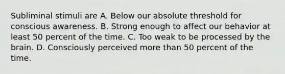 Subliminal stimuli are A. Below our absolute threshold for conscious awareness. B. Strong enough to affect our behavior at least 50 percent of the time. C. Too weak to be processed by the brain. D. Consciously perceived more than 50 percent of the time.