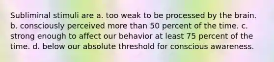 Subliminal stimuli are a. too weak to be processed by the brain. b. consciously perceived more than 50 percent of the time. c. strong enough to affect our behavior at least 75 percent of the time. d. below our absolute threshold for conscious awareness.