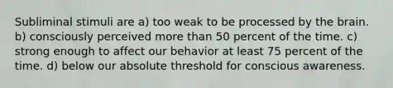 Subliminal stimuli are a) too weak to be processed by the brain. b) consciously perceived more than 50 percent of the time. c) strong enough to affect our behavior at least 75 percent of the time. d) below our absolute threshold for conscious awareness.