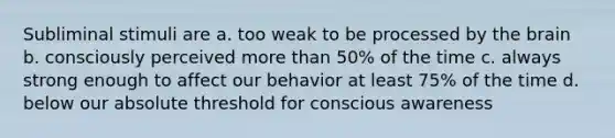 Subliminal stimuli are a. too weak to be processed by the brain b. consciously perceived more than 50% of the time c. always strong enough to affect our behavior at least 75% of the time d. below our absolute threshold for conscious awareness