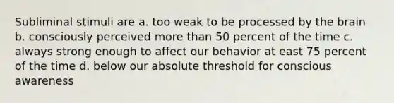 Subliminal stimuli are a. too weak to be processed by the brain b. consciously perceived more than 50 percent of the time c. always strong enough to affect our behavior at east 75 percent of the time d. below our absolute threshold for conscious awareness