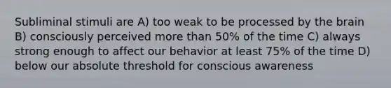 Subliminal stimuli are A) too weak to be processed by the brain B) consciously perceived more than 50% of the time C) always strong enough to affect our behavior at least 75% of the time D) below our absolute threshold for conscious awareness