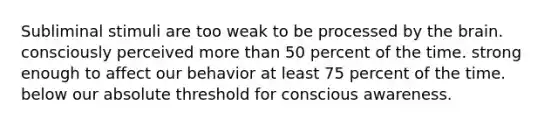 Subliminal stimuli are too weak to be processed by the brain. consciously perceived more than 50 percent of the time. strong enough to affect our behavior at least 75 percent of the time. below our absolute threshold for conscious awareness.