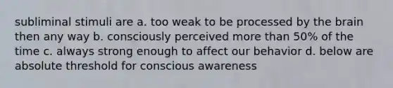 subliminal stimuli are a. too weak to be processed by the brain then any way b. consciously perceived more than 50% of the time c. always strong enough to affect our behavior d. below are absolute threshold for conscious awareness