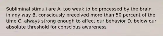 Subliminal stimuli are A. too weak to be processed by the brain in any way B. consciously preceived more than 50 percent of the time C. always strong enough to affect our behavior D. below our absolute threshold for conscious awareness