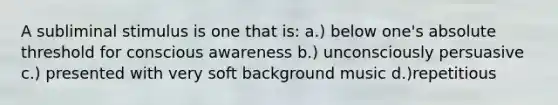 A subliminal stimulus is one that is: a.) below one's absolute threshold for conscious awareness b.) unconsciously persuasive c.) presented with very soft background music d.)repetitious