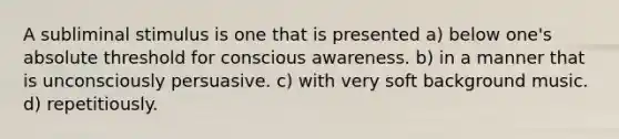 A subliminal stimulus is one that is presented a) below one's absolute threshold for conscious awareness. b) in a manner that is unconsciously persuasive. c) with very soft background music. d) repetitiously.