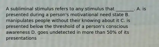 A subliminal stimulus refers to any stimulus that ________. A. is presented during a person's motivational need state B. manipulates people without their knowing about it C. is presented below the threshold of a person's conscious awareness D. goes undetected in more than 50% of its presentations