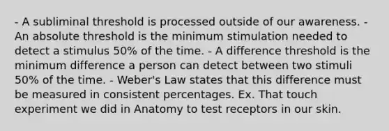 - A subliminal threshold is processed outside of our awareness. - An absolute threshold is the minimum stimulation needed to detect a stimulus 50% of the time. - A difference threshold is the minimum difference a person can detect between two stimuli 50% of the time. - Weber's Law states that this difference must be measured in consistent percentages. Ex. That touch experiment we did in Anatomy to test receptors in our skin.