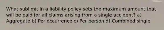 What sublimit in a liability policy sets the maximum amount that will be paid for all claims arising from a single accident? a) Aggregate b) Per occurrence c) Per person d) Combined single