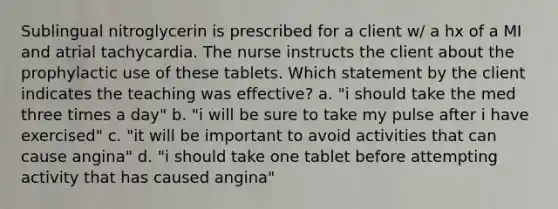 Sublingual nitroglycerin is prescribed for a client w/ a hx of a MI and atrial tachycardia. The nurse instructs the client about the prophylactic use of these tablets. Which statement by the client indicates the teaching was effective? a. "i should take the med three times a day" b. "i will be sure to take my pulse after i have exercised" c. "it will be important to avoid activities that can cause angina" d. "i should take one tablet before attempting activity that has caused angina"