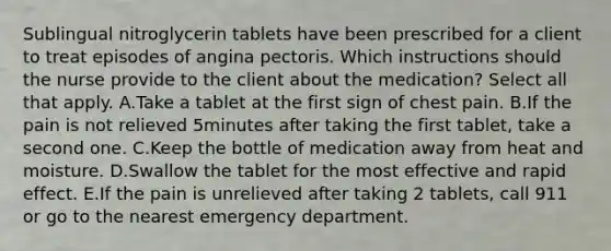 Sublingual nitroglycerin tablets have been prescribed for a client to treat episodes of angina pectoris. Which instructions should the nurse provide to the client about the medication? Select all that apply. A.Take a tablet at the first sign of chest pain. B.If the pain is not relieved 5minutes after taking the first tablet, take a second one. C.Keep the bottle of medication away from heat and moisture. D.Swallow the tablet for the most effective and rapid effect. E.If the pain is unrelieved after taking 2 tablets, call 911 or go to the nearest emergency department.