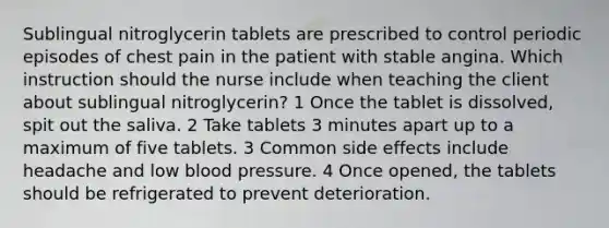 Sublingual nitroglycerin tablets are prescribed to control periodic episodes of chest pain in the patient with stable angina. Which instruction should the nurse include when teaching the client about sublingual nitroglycerin? 1 Once the tablet is dissolved, spit out the saliva. 2 Take tablets 3 minutes apart up to a maximum of five tablets. 3 Common side effects include headache and low blood pressure. 4 Once opened, the tablets should be refrigerated to prevent deterioration.