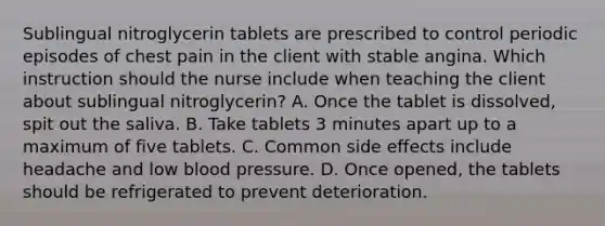 Sublingual nitroglycerin tablets are prescribed to control periodic episodes of chest pain in the client with stable angina. Which instruction should the nurse include when teaching the client about sublingual nitroglycerin? A. Once the tablet is dissolved, spit out the saliva. B. Take tablets 3 minutes apart up to a maximum of five tablets. C. Common side effects include headache and low blood pressure. D. Once opened, the tablets should be refrigerated to prevent deterioration.