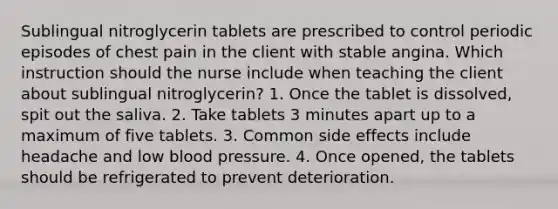 Sublingual nitroglycerin tablets are prescribed to control periodic episodes of chest pain in the client with stable angina. Which instruction should the nurse include when teaching the client about sublingual nitroglycerin? 1. Once the tablet is dissolved, spit out the saliva. 2. Take tablets 3 minutes apart up to a maximum of five tablets. 3. Common side effects include headache and low <a href='https://www.questionai.com/knowledge/kD0HacyPBr-blood-pressure' class='anchor-knowledge'>blood pressure</a>. 4. Once opened, the tablets should be refrigerated to prevent deterioration.