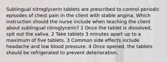 Sublingual nitroglycerin tablets are prescribed to control periodic episodes of chest pain in the client with stable angina. Which instruction should the nurse include when teaching the client about sublingual nitroglycerin? 1 Once the tablet is dissolved, spit out the saliva. 2 Take tablets 3 minutes apart up to a maximum of five tablets. 3 Common side effects include headache and low blood pressure. 4 Once opened, the tablets should be refrigerated to prevent deterioration.