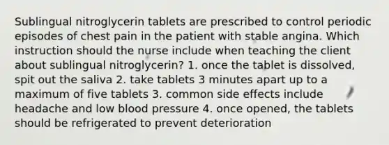 Sublingual nitroglycerin tablets are prescribed to control periodic episodes of chest pain in the patient with stable angina. Which instruction should the nurse include when teaching the client about sublingual nitroglycerin? 1. once the tablet is dissolved, spit out the saliva 2. take tablets 3 minutes apart up to a maximum of five tablets 3. common side effects include headache and low blood pressure 4. once opened, the tablets should be refrigerated to prevent deterioration