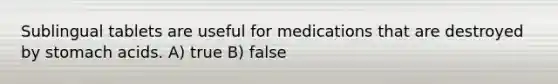 Sublingual tablets are useful for medications that are destroyed by stomach acids. A) true B) false