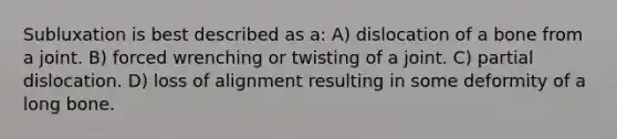 Subluxation is best described as a: A) dislocation of a bone from a joint. B) forced wrenching or twisting of a joint. C) partial dislocation. D) loss of alignment resulting in some deformity of a long bone.