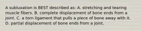 A subluxation is BEST described​ as: A. stretching and tearing muscle fibers. B. complete displacement of bone ends from a joint. C. a torn ligament that pulls a piece of bone away with it. D. partial displacement of bone ends from a joint.