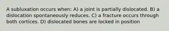 A subluxation occurs when: A) a joint is partially dislocated. B) a dislocation spontaneously reduces. C) a fracture occurs through both cortices. D) dislocated bones are locked in position