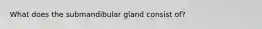 What does the submandibular gland consist of?