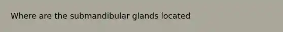 Where are the submandibular glands located