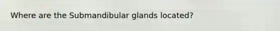 Where are the Submandibular glands located?