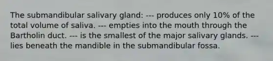 The submandibular salivary gland: --- produces only 10% of the total volume of saliva. --- empties into the mouth through the Bartholin duct. --- is the smallest of the major salivary glands. --- lies beneath the mandible in the submandibular fossa.