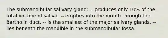 The submandibular salivary gland: -- produces only 10% of the total volume of saliva. -- empties into the mouth through the Bartholin duct. -- is the smallest of the major salivary glands. -- lies beneath the mandible in the submandibular fossa.