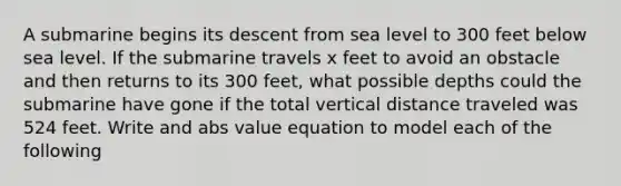 A submarine begins its descent from sea level to 300 feet below sea level. If the submarine travels x feet to avoid an obstacle and then returns to its 300 feet, what possible depths could the submarine have gone if the total vertical distance traveled was 524 feet. Write and abs value equation to model each of the following