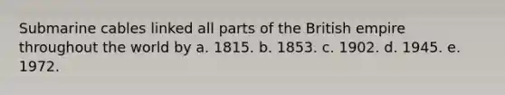 Submarine cables linked all parts of the British empire throughout the world by a. 1815. b. 1853. c. 1902. d. 1945. e. 1972.