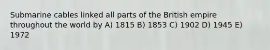 Submarine cables linked all parts of the British empire throughout the world by A) 1815 B) 1853 C) 1902 D) 1945 E) 1972