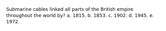 Submarine cables linked all parts of the British empire throughout the world by? a. 1815. b. 1853. c. 1902. d. 1945. e. 1972.