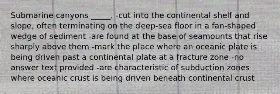 Submarine canyons _____. -cut into the continental shelf and slope, often terminating on the deep-sea floor in a fan-shaped wedge of sediment -are found at the base of seamounts that rise sharply above them -mark the place where an oceanic plate is being driven past a continental plate at a fracture zone -no answer text provided -are characteristic of subduction zones where oceanic crust is being driven beneath continental crust