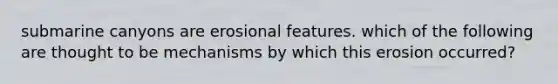 submarine canyons are erosional features. which of the following are thought to be mechanisms by which this erosion occurred?