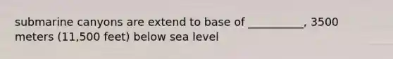 submarine canyons are extend to base of __________, 3500 meters (11,500 feet) below sea level