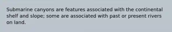 Submarine canyons are features associated with the continental shelf and slope; some are associated with past or present rivers on land.