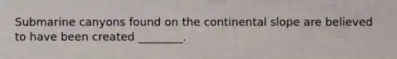 Submarine canyons found on the continental slope are believed to have been created ________.