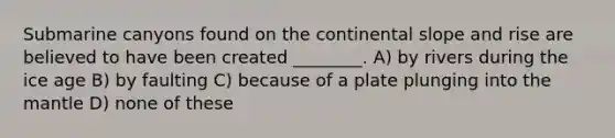 Submarine canyons found on the continental slope and rise are believed to have been created ________. A) by rivers during the ice age B) by faulting C) because of a plate plunging into the mantle D) none of these