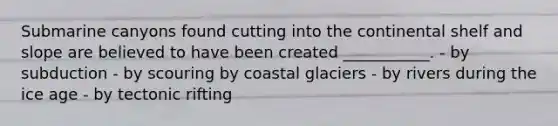 Submarine canyons found cutting into the continental shelf and slope are believed to have been created ___________. - by subduction - by scouring by coastal glaciers - by rivers during the ice age - by tectonic rifting