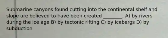 Submarine canyons found cutting into the continental shelf and slope are believed to have been created ________. A) by rivers during the ice age B) by tectonic rifting C) by icebergs D) by subduction
