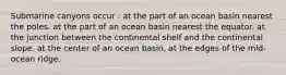 Submarine canyons occur : at the part of an ocean basin nearest the poles. at the part of an ocean basin nearest the equator. at the junction between the continental shelf and the continental slope. at the center of an ocean basin, at the edges of the mid-ocean ridge.