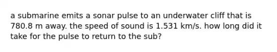 a submarine emits a sonar pulse to an underwater cliff that is 780.8 m away. the speed of sound is 1.531 km/s. how long did it take for the pulse to return to the sub?