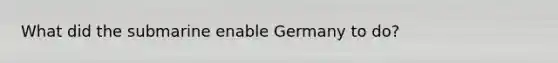 What did the submarine enable Germany to do?