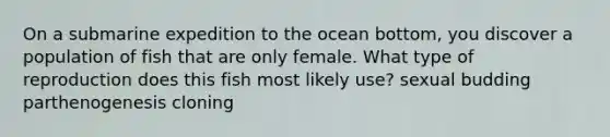 On a submarine expedition to the ocean bottom, you discover a population of fish that are only female. What type of reproduction does this fish most likely use? sexual budding parthenogenesis cloning