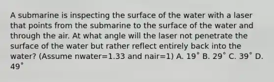 A submarine is inspecting the surface of the water with a laser that points from the submarine to the surface of the water and through the air. At what angle will the laser not penetrate the surface of the water but rather reflect entirely back into the water? (Assume nwater=1.33 and nair=1) A. 19˚ B. 29˚ C. 39˚ D. 49˚