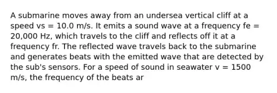 A submarine moves away from an undersea vertical cliff at a speed vs = 10.0 m/s. It emits a sound wave at a frequency fe = 20,000 Hz, which travels to the cliff and reflects off it at a frequency fr. The reflected wave travels back to the submarine and generates beats with the emitted wave that are detected by the sub's sensors. For a speed of sound in seawater v = 1500 m/s, the frequency of the beats ar