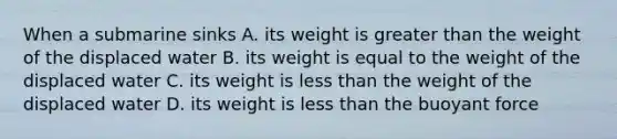 When a submarine sinks A. its weight is greater than the weight of the displaced water B. its weight is equal to the weight of the displaced water C. its weight is less than the weight of the displaced water D. its weight is less than the buoyant force